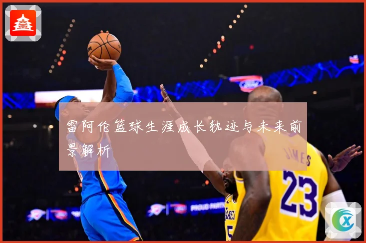 雷阿伦篮球生涯成长轨迹与未来前景解析