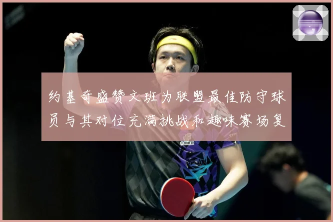 约基奇盛赞文班为联盟最佳防守球员与其对位充满挑战和趣味赛场复盘