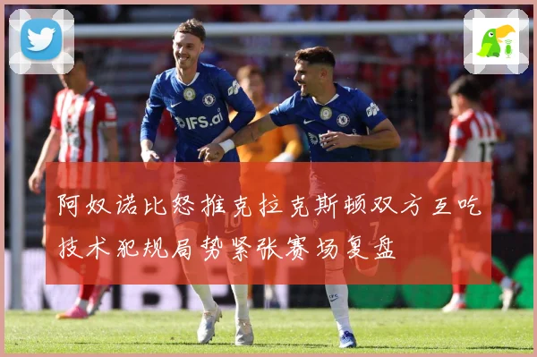 阿奴诺比怒推克拉克斯顿双方互吃技术犯规局势紧张赛场复盘