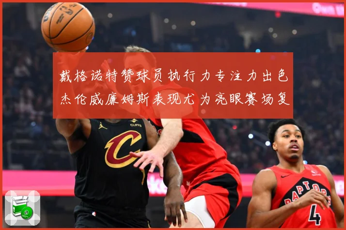 戴格诺特赞球员执行力专注力出色杰伦威廉姆斯表现尤为亮眼赛场复盘