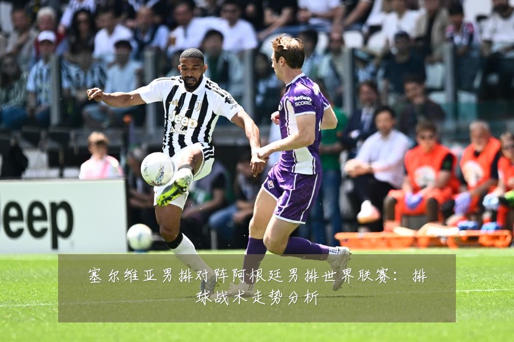 塞尔维亚男排对阵阿根廷男排世界联赛：排球战术走势分析