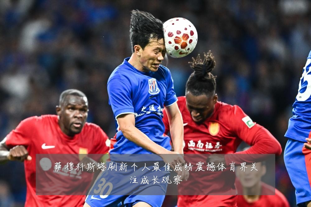 萨穆科斯塔刷新个人最佳成绩震撼体育界关注成长观察