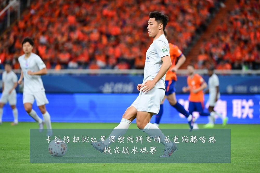 卡拉格担忧红军若续约斯洛特或重蹈滕哈格模式战术观察